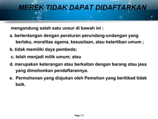 Page  3
mengandung salah satu unsur di bawah ini :
a. bertentangan dengan peraturan perundang-undangan yang
berlaku, moralitas agama, kesusilaan, atau ketertiban umum ;
b. tidak memiliki daya pembeda;
c. telah menjadi milik umum; atau
d. merupakan keterangan atau berkaitan dengan barang atau jasa
yang dimohonkan pendaftarannya.
e. Permohonan yang diajukan oleh Pemohon yang beritikad tidak
baik.
MEREK TIDAK DAPAT DIDAFTARKAN
 