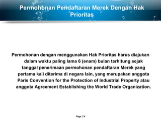 Page  4
Permohonan Pendaftaran Merek Dengan Hak
Prioritas
Permohonan dengan menggunakan Hak Prioritas harus diajukan
dalam waktu paling lama 6 (enam) bulan terhitung sejak
tanggal penerimaan permohonan pendaftaran Merek yang
pertama kali diterima di negara lain, yang merupakan anggota
Paris Convention for the Protection of Industrial Property atau
anggota Agreement Establishing the World Trade Organization.
 