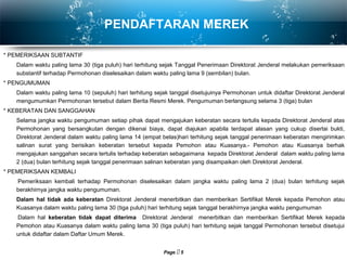 Page  5
PENDAFTARAN MEREK
* PEMERIKSAAN SUBTANTIF
Dalam waktu paling lama 30 (tiga puluh) hari terhitung sejak Tanggal Penerimaan Direktorat Jenderal melakukan pemeriksaan
substantif terhadap Permohonan diselesaikan dalam waktu paling lama 9 (sembilan) bulan.
* PENGUMUMAN
Dalam waktu paling lama 10 (sepuluh) hari terhitung sejak tanggal disetujuinya Permohonan untuk didaftar Direktorat Jenderal
mengumumkan Permohonan tersebut dalam Berita Resmi Merek. Pengumuman berlangsung selama 3 (tiga) bulan
* KEBERATAN DAN SANGGAHAN
Selama jangka waktu pengumuman setiap pihak dapat mengajukan keberatan secara tertulis kepada Direktorat Jenderal atas
Permohonan yang bersangkutan dengan dikenai biaya, dapat diajukan apabila terdapat alasan yang cukup disertai bukti,
Direktorat Jenderal dalam waktu paling lama 14 (empat belas)hari terhitung sejak tanggal penerimaan keberatan mengirimkan
salinan surat yang berisikan keberatan tersebut kepada Pemohon atau Kuasanya.- Pemohon atau Kuasanya berhak
mengajukan sanggahan secara tertulis terhadap keberatan sebagaimana kepada Direktorat Jenderal dalam waktu paling lama
2 (dua) bulan terhitung sejak tanggal penerimaan salinan keberatan yang disampaikan oleh Direktorat Jenderal.
* PEMERIKSAAN KEMBALI
Pemeriksaan kembali terhadap Permohonan diselesaikan dalam jangka waktu paling lama 2 (dua) bulan terhitung sejak
berakhirnya jangka waktu pengumuman.
Dalam hal tidak ada keberatan Direktorat Jenderal menerbitkan dan memberikan Sertifikat Merek kepada Pemohon atau
Kuasanya dalam waktu paling lama 30 (tiga puluh) hari terhitung sejak tanggal berakhirnya jangka waktu pengumuman
Dalam hal keberatan tidak dapat diterima Direktorat Jenderal menerbitkan dan memberikan Sertifikat Merek kepada
Pemohon atau Kuasanya dalam waktu paling lama 30 (tiga puluh) hari terhitung sejak tanggal Permohonan tersebut disetujui
untuk didaftar dalam Daftar Umum Merek.
 