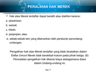 Page  7
PERALIHAN HAK MEREK
 Hak atas Merek terdaftar dapat beralih atau dialihkn karena :
a. pewarisan;
b. wasiat;
c. hibah;
d. perjanjian; atau
e. sebab-sebab lain yang dibenarkan oleh peraturan perundang-
undangan.
Pengalihan hak atas Merek terdaftar yang tidak dicatatkan dalam
Daftar Umum Merek tidak berakibat hukum pada pihak ketiga. (6)
Pencatatan pengalihan hak dikenai biaya sebagaimana diatur
dalam Undang-undang ini.
 