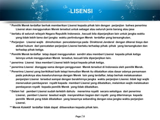 Page  8
LISENSI
* Pemilik Merek terdaftar berhak memberikan Lisensi kepada pihak lain dengan perjanjian bahwa penerima
Lisensi akan menggunakan Merek tersebut untuk sebagai atau seluruh jenis barang atau jasa
* berlaku di seluruh wilayah Negara Republik Indonesia , kecuali bila diperjanjikan lain untuk jangka waktu
yang tidak lebih lama dari jangka waktu perlindungan Merek terdaftar yang bersangkutan.
* Perjanjian Lisensi wajib dimohonkan pencatatannya pada Direktorat Jenderal dengan dikenai biaya dan
akibat hukum dari pencatatan perjanjian Lisensi berlaku terhadap pihak- pihak yang bersangkutan dan
terhadap pihak ketiga.
* Pemilik Merek terdaftar tetap dapat menggunakan sendiri atau memberi Lisensi kepada pihak ketiga
lainnya untuk menggunakan Merek tersebut, kecuali bila diperjanjikan lain.
* penerima Lisensi bisa memberi Lisensi lebih lanjut kepada pihak ketiga.
* penerima Lisensi dianggap sama dengan penggunaan Merek tersebut di Indonesia oleh pemilik Merek.
* Penerima Lisensi yang beriktikad baik tetapi kemudian Merek itu dibatalkan atas dasar adanya persamaan
pada pokoknya atau keseluruhannya dengan Merek lain yang terdaftar, tetap berhak melaksanakan
penjanjian Lisensi tersebut sampai dengan berakhirnya jangka waktu perjanjian Lisensi. tidak lagi wajib
meneruskan pembayaran royalti kepada memberi Lisensi yang dibatalkan, melainkan wajib melaksakan
pembayaran royalti kepada pemilik Merek yang tidak dibatalkan.
* Dalam hal pemberi Lisensi sudah terlebih dahulu menerima royalti secara sekaligus dari penerima
Lisensi, pemberi Lisensi tesebut wajib menyerahkan bagian dari royalti yang diterimanya kepada
pemilik Merek yang tidak dibatalkan yang besarnya sebanding dengan sisa jangka waktu perjanjian
Lisensi.
** Merek Kolektif terdaftar tidak dapat dilisensikan kepada pihak lain.
 