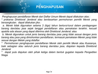 Page  9
PENGHAPUSAN
Penghapusan pendaftaran Merek dari Daftar Umum Merek dapat dilakukan atas :
* prakarsa Direktorat Jenderal atau berdasarkan permohonan pemilik Merek yang
bersangkutan. dapat dilakukan jika :
a. Merek tidak digunakan selama 3 (tiga) tahun berturut-turut dalam perdagangan
barang dan/atau jasa sejak tanggal pendaftaran atau pemakaian terakhir, kecuali
apabila ada alasan yang dapat diterima oleh Direktorat Jenderal; atau
b. Merek digunakan untuk jenis barang dan/atau jasa yang tidak sesuai dengan jenis
barang atau jasa yang dimohonkan pendaftaran, termasuk pemakaian Merek yang tidak
sesuai dengan Metek yang didaftar.
* Permohonan penghapusan pendaftaran Merek oleh pemilik Merek atau Kuasanya,
baik sebagian atau seluruh jenis barang dan/atau jasa, diajukan kepada Direktorat
Jenderal
* dapat pula diajukan oleh pihak ketiga dalam bentuk gugatan kepada Pengadilan
Niaga
 