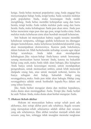 ketiga. Anda bebas mencari popularitas yang Anda anggap bisa
menyenangkan hidup Anda, tetapi ketika Anda semakin melekat
pada popularitas Anda, maka kesenangan Anda malah
menghilang. Anda bebas memiliki kelimpahan uang dan harta
benda, tetapi ketika Anda terlalu melekat pada uang dan harta
benda Anda, maka kebahagiaan Anda pun akan sirna. Anda pun
bebas mencintai siapa pun dan apa pun, tetapi ketika cinta Anda
melekat maka kebebasan cinta akan berubah menjadi kebencian.
Inti hukum ini menyatakan bahwa segala sesuatu memiliki
kebebasan sempurna, sehingga apabila kebebasan itu direnggut
dengan kemelekatan, maka kebebasan ketidakmelekatanlah yang
akan menampakkan eksistensinya. Karena pada hakekatnya,
dalam hukum ini Allah berkehendak terhadap sesuatu agar dapat
hidup
seutuhnya.
Anda
tidak
akan
mendapatkan
kebahagiaan. Jika tujuan hidup Anda hanya untuk bersenangsenang memuaskan hasrat hewani Anda, karena itu bukanlah
hidup yang utuh, maka Anda tidak akan bahagia. Jika keinginan
Anda hanya untuk kesenangan mental, untuk mendapatkan
pengetahuan, untuk memuaskan ambisi, untuk lebih menonjol
daripada orang lain, atau untuk menjadi terkenal, karena itu
hanya sebagian dari hidup, bukanlah hidup yang
sesungguhnya, maka Anda pun tidak akan bahagia. Hidup yang
sesungguhnya adalah untuk beribadah kepada-Nya dalam arti
yang seluas-luasnya.
Jika Anda berlari mengejar dunia dan melekat kepadanya,
maka dunia akan meninggalkan Anda. Tetapi jika Anda berlari
ke arah Tuhan Anda, maka dunia akan berlari mengejar Anda.
7. Hukum Sebab-Akibat
Hukum ini menyatakan bahwa setiap sebab pasti ada
akibatnya, dan setiap akibat pasti ada sebabnya. Segala sesuatu
yang merupakan sebab sebenarnya adalah akibat dari sesuatu
yang ada sebelumnya. Dan akibat tersebut menjadi sebab dari
sesuatu yang lain, sehingga tidak mungkin memulai rangkaian

 