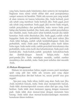 yang baru, karena pada hakekatnya alam semesta ini merupakan
lingkaran mata rantai sebab akibat dari awal penciptaannya
sampai semesta ini berakhir. Tidak ada sesuatu pun yang terjadi
di alam semesta ini karena kebetulan. Jika Anda berhasil, pasti
ada sebab yang membuat Anda berhasil. Jika Anda gagal, pasti
ada sebab yang membuat Anda gagal. Jika motor Anda mogok,
carilah penyebabnya dan perbaikilah, maka motor Anda pasti
hidup dan berjalan kembali. Jika Anda sakit, carilah penyebabnya
dan obatilah, maka Anda pasti sehat kembali, kecuali jika takdir
kematian Anda telah ditentukan. Jika Anda gagal, carilah sebab
kegagalan Anda dan perbaikilah, maka Anda pasti sukses. Jika
Anda tidak bahagia, carilah sebab ketidakbahagiaan Anda dan
perbaikilah, maka Anda pasti bahagia.Jika cinta kasih dalam
hubu-ngan Anda mulai retak, carilah penyebab keretakannya dan
perbaikilah, maka cinta kasih dan keharmonisan Anda pasti utuh
kembali. Jika Anda bodoh, carilah penyebab kebodohanAnda
dan
ubahlah dengan
banyak
belajar, maka
Anda
pasti pandai. Jika Anda mendapat masalah, carilah sumber
masalahnya dan atasilah, maka Anda pasti terbebas dari masalah
Anda.

8. Hukum Kompensasi
Hukum ini menyatakan bahwa segala sesuatu pasti mendapat
upah yang adil dan tidak ada sesuatu pun yang dapat
menyembunyikan diri dari hukum ini, secara positif atau pun
negatif.
Apa pun yang Anda tabur, itulah yang akan Anda tuai. Jika
Anda memberi banyak, maka Anda akan memperoleh banyak.
Anda tidak akanmemperoleh sesuatu selain dari apa yang Anda
berikan. Anda tidak akan memanen jagung dengan mananam
padi. Anda tidak akan menuai intan dengan menanam batu
karang. Anda tidak akan menuai kesuksesandengan menanam
kemalasan dalam tindakan.

 