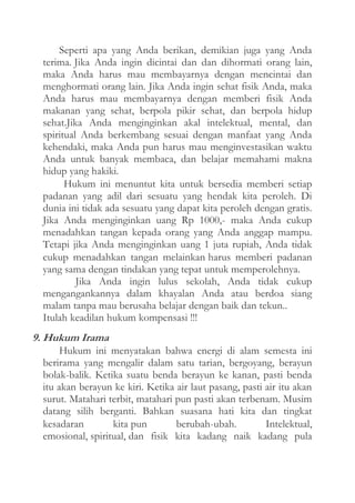 Seperti apa yang Anda berikan, demikian juga yang Anda
terima. Jika Anda ingin dicintai dan dan dihormati orang lain,
maka Anda harus mau membayarnya dengan mencintai dan
menghormati orang lain. Jika Anda ingin sehat fisik Anda, maka
Anda harus mau membayarnya dengan memberi fisik Anda
makanan yang sehat, berpola pikir sehat, dan berpola hidup
sehat.Jika Anda menginginkan akal intelektual, mental, dan
spiritual Anda berkembang sesuai dengan manfaat yang Anda
kehendaki, maka Anda pun harus mau menginvestasikan waktu
Anda untuk banyak membaca, dan belajar memahami makna
hidup yang hakiki.
Hukum ini menuntut kita untuk bersedia memberi setiap
padanan yang adil dari sesuatu yang hendak kita peroleh. Di
dunia ini tidak ada sesuatu yang dapat kita peroleh dengan gratis.
Jika Anda menginginkan uang Rp 1000,- maka Anda cukup
menadahkan tangan kepada orang yang Anda anggap mampu.
Tetapi jika Anda menginginkan uang 1 juta rupiah, Anda tidak
cukup menadahkan tangan melainkan harus memberi padanan
yang sama dengan tindakan yang tepat untuk memperolehnya.
Jika Anda ingin lulus sekolah, Anda tidak cukup
mengangankannya dalam khayalan Anda atau berdoa siang
malam tanpa mau berusaha belajar dengan baik dan tekun..
Itulah keadilan hukum kompensasi !!!

9. Hukum Irama
Hukum ini menyatakan bahwa energi di alam semesta ini
berirama yang mengalir dalam satu tarian, bergoyang, berayun
bolak-balik. Ketika suatu benda berayun ke kanan, pasti benda
itu akan berayun ke kiri. Ketika air laut pasang, pasti air itu akan
surut. Matahari terbit, matahari pun pasti akan terbenam. Musim
datang silih berganti. Bahkan suasana hati kita dan tingkat
kesadaran
kita pun
berubah-ubah.
Intelektual,
emosional, spiritual, dan fisik kita kadang naik kadang pula

 