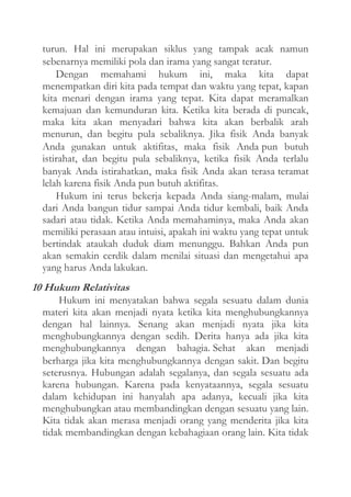 turun. Hal ini merupakan siklus yang tampak acak namun
sebenarnya memiliki pola dan irama yang sangat teratur.
Dengan memahami hukum ini, maka kita dapat
menempatkan diri kita pada tempat dan waktu yang tepat, kapan
kita menari dengan irama yang tepat. Kita dapat meramalkan
kemajuan dan kemunduran kita. Ketika kita berada di puncak,
maka kita akan menyadari bahwa kita akan berbalik arah
menurun, dan begitu pula sebaliknya. Jika fisik Anda banyak
Anda gunakan untuk aktifitas, maka fisik Anda pun butuh
istirahat, dan begitu pula sebaliknya, ketika fisik Anda terlalu
banyak Anda istirahatkan, maka fisik Anda akan terasa teramat
lelah karena fisik Anda pun butuh aktifitas.
Hukum ini terus bekerja kepada Anda siang-malam, mulai
dari Anda bangun tidur sampai Anda tidur kembali, baik Anda
sadari atau tidak. Ketika Anda memahaminya, maka Anda akan
memiliki perasaan atau intuisi, apakah ini waktu yang tepat untuk
bertindak ataukah duduk diam menunggu. Bahkan Anda pun
akan semakin cerdik dalam menilai situasi dan mengetahui apa
yang harus Anda lakukan.

10 Hukum Relativitas
Hukum ini menyatakan bahwa segala sesuatu dalam dunia
materi kita akan menjadi nyata ketika kita menghubungkannya
dengan hal lainnya. Senang akan menjadi nyata jika kita
menghubungkannya dengan sedih. Derita hanya ada jika kita
menghubungkannya dengan bahagia. Sehat akan menjadi
berharga jika kita menghubungkannya dengan sakit. Dan begitu
seterusnya. Hubungan adalah segalanya, dan segala sesuatu ada
karena hubungan. Karena pada kenyataannya, segala sesuatu
dalam kehidupan ini hanyalah apa adanya, kecuali jika kita
menghubungkan atau membandingkan dengan sesuatu yang lain.
Kita tidak akan merasa menjadi orang yang menderita jika kita
tidak membandingkan dengan kebahagiaan orang lain. Kita tidak

 
