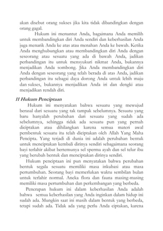 akan disebut orang sukses jika kita tidak dibandingkan dengan
orang gagal.
Hukum ini menuntut Anda, bagaimana Anda memilih
untuk membandingkan diri Anda sendiri dan keberhasilan Anda
juga menarik Anda ke atas atau menahan Anda ke bawah. Ketika
Anda menghubungkan atau membandingkan diri Anda dengan
seseorang atau sesuatu yang ada di bawah Anda, jadikan
perbandingan itu untuk mensyukuri nikmat Anda, bukannya
menjadikan Anda sombong. Jika Anda membandingkan diri
Anda dengan seseorang yang telah berada di atas Anda, jadikan
perbandingan itu sebagai daya dorong Anda untuk lebih maju
dan sukses, bukannya menjadikan Anda iri dan dengki atau
menjadikan rendah diri.

11 Hukum Penciptaan
Hukum ini menyatakan bahwa sesuatu yang mewujud
berasal dari sesuatu yang tak tampak sebelumnya. Sesuatu yang
baru hanyalah perubahan dari sesuatu yang sudah ada
sebelumnya, sehingga tidak ada sesuatu pun yang pernah
diciptakan atau dihilangkan karena semua materi awal
pembentuk sesuatu itu telah diciptakan oleh Allah Yang Maha
Pencipta. Yang terjadi di dunia ini adalah perubahan bentuk
untuk menciptakan kembali dirinya sendiri sebagaimana seorang
bayi terlahir akibat bertemunya sel sperma ayah dan sel telur ibu
yang berubah bentuk dan menciptakan dirinya sendiri.
Hukum penciptaan ini pun menyatakan bahwa perubahan
bentuk segala sesuatu memiliki masa inkubasi atau masa
pertumbuhan. Seorang bayi memerlukan waktu sembilan bulan
untuk terlahir normal. Aneka flora dan fauna masing-masing
memiliki masa pertumbuhan dan perkembangan yang berbeda.
Penerapan hukum ini dalam keberhasilan Anda adalah
bahwa semua keberhasilan yang Anda inginkan dalam hidup ini
sudah ada. Mungkin saat ini masih dalam bentuk yang berbeda,
tetapi sudah ada. Tidak ada yang perlu Anda ciptakan, karena

 