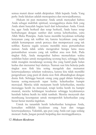 semua materi dasar sudah diciptakan Allah kepada Anda. Yang
perlu Anda lakukan adalah mencapainya dan mewujudkannya.
Hukum ini pun menuntut Anda untuk menyadari bahwa
Anda sebagai makhluk spiritual, sesungguhnya dunia fisik yang
Anda alami hanyalah bagian kecil dari keberadaan Anda. Untuk
itu, agar Anda berhasil dan tetap berhasil, Anda harus tetap
berhubungan dengan sumber dari semua keberhasilan, yaitu
Allah Maha Pencipta. Anda harus memiliki keyakinan terhadap
kenyataan yang tak terlihat ini, karena keyakinan yang sejati
adalah kemampuan untuk percaya dan mempercayai yang tak
terlihat. Karena segala sesuatu memiliki masa pertumbuhan
namun Anda tidak selalu mengetahui berapa lama masa
pertumbuhan sesuatu yang tak terlihat atau non fisik. Pada
tingkat fisik, Anda mengetahui bahwa memerlukan waktu
sembilan bulan untuk mengandung seorang bayi, sehingga Anda
tidak mungkin mendatangi seorang ibu yang hamil pada bulan
kedua dan menuntut bayi darinya. Namun saat kita bekerja pada
tingkat non fisik kita sering mengeluh dan menuntut
keterwujudannya sebelum waktunya, karena kita tidak memiliki
pengetahuan yang pasti di dunia non fisik dibandingkan dengan
dunia fisik. Sehingga banyak orang yang gagal dalam hidupnya
karena sering menyerah tepat ketika keberhasilan hampir
mewujud. Mereka telah menanam benih keberhasilan, mereka
menunggu benih itu mewujud, tetapi ketika benih itu hampir
muncul, mereka kehilangan kesabaran sehingga keyakinannya
berubah bahwa benih itu tidak tumbuh. Mereka menyerah dan
membuang kesempatan untuk memperoleh keberhasilan yang
benar-benar mereka inginkan.
Untuk itu tanamlah benih keberhasilan keinginan Anda,
kemudian milikilah keyakinan yang kuat dan tunggu
keterwujudannya. Yakinlah, apa pun yang Anda cari juga sedang
mencari Anda. Jangan pernah berpaling dan meninggalkannya.
12 Hukum Keuletan

 