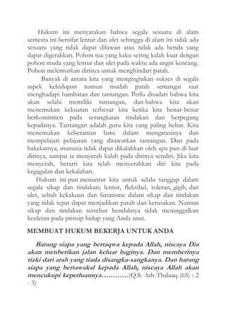 Hukum ini menyatakan bahwa segala sesuatu di alam
semesta ini bersifat lentur dan ulet sehingga di alam ini tidak ada
sesuatu yang tidak dapat dilawan atau tidak ada benda yang
dapat digerakkan. Pohon tua yang kaku sering kalah kuat dengan
pohon muda yang lentur dan ulet pada waktu ada angin kencang.
Pohon melenturkan dirinya untuk menghindari patah.
Banyak di antara kita yang menginginkan sukses di segala
aspek kehidupan namun mudah patah semangat saat
menghadapi hambatan dan tantangan. Perlu disadari bahwa kita
akan selalu memiliki tantangan, dan bahwa kita akan
menemukan kekuatan terbesar kita ketika kita benar-benar
berkomitmen pada serangkaian tindakan dan berpegang
kepadanya. Tantangan adalah guru kita yang paling hebat. Kita
menemukan keberanian baru dalam mengatasinya dan
mempelajari pelajaran yang ditawarkan tantangan. Dan pada
hakekatnya, manusia tidak dapat dikalahkan oleh apa pun di luar
dirinya, sampai ia menyerah kalah pada dirinya sendiri. Jika kita
menyerah, berarti kita telah menyerahkan diri kita pada
kegagalan dan kekalahan.
Hukum ini pun menuntut kita untuk selalu tanggap dalam
segala sikap dan tindakan; lentur, fleksibel, toleran, gigih, dan
ulet, sebab kekakuan dan fanatisme dalam sikap dan tindakan
yang tidak tepat dapat menjadikan patah dan kerusakan. Namun
sikap dan tindakan tersebut hendaknya tidak meninggalkan
keuletan pada prinsip hidup yang Anda anut.
MEMBUAT HUKUM BEKERJA UNTUK ANDA

Barang siapa yang bertaqwa kepada Allah, niscaya Dia
akan menberikan jalan keluar baginya. Dan memberinya
rizki dari arah yang tiada disangka-sangkanya. Dan barang
siapa yang bertawakal kepada Allah, niscaya Allah akan
mencukupi keperluannya…………(Q.S. Ath-Thalaaq (65) : 2
- 3)

 