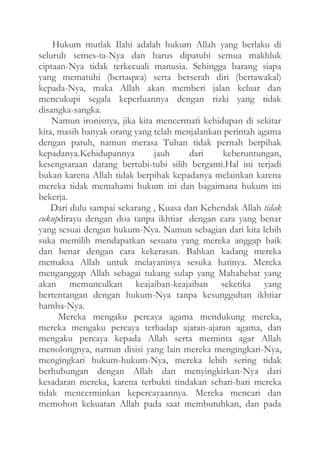 Hukum mutlak Ilahi adalah hukum Allah yang berlaku di
seluruh semes-ta-Nya dan harus dipatuhi semua makhluk
ciptaan-Nya tidak terkecuali manusia. Sehingga barang siapa
yang mematuhi (bertaqwa) serta berserah diri (bertawakal)
kepada-Nya, maka Allah akan memberi jalan keluar dan
mencukupi segala keperluannya dengan rizki yang tidak
disangka-sangka.
Namun ironisnya, jika kita mencermati kehidupan di sekitar
kita, masih banyak orang yang telah menjalankan perintah agama
dengan patuh, namun merasa Tuhan tidak pernah berpihak
kepadanya.Kehidupannya
jauh
dari
keberuntungan,
kesengsaraan datang bertubi-tubi silih berganti.Hal ini terjadi
bukan karena Allah tidak berpihak kepadanya melainkan karena
mereka tidak memahami hukum ini dan bagaimana hukum ini
bekerja.
Dari dulu sampai sekarang , Kuasa dan Kehendak Allah tidak
cukupdirayu dengan doa tanpa ikhtiar dengan cara yang benar
yang sesuai dengan hukum-Nya. Namun sebagian dari kita lebih
suka memilih mendapatkan sesuatu yang mereka anggap baik
dan benar dengan cara kekerasan. Bahkan kadang mereka
memaksa Allah untuk melayaninya sesuka hatinya. Mereka
menganggap Allah sebagai tukang sulap yang Mahahebat yang
akan memunculkan keajaiban-keajaiban seketika yang
bertentangan dengan hukum-Nya tanpa kesungguhan ikhtiar
hamba-Nya.
Mereka mengaku percaya agama mendukung mereka,
mereka mengaku percaya terhadap ajaran-ajaran agama, dan
mengaku percaya kepada Allah serta meminta agar Allah
menolongnya, namun disisi yang lain mereka mengingkari-Nya,
mengingkari hukum-hukum-Nya, mereka lebih sering tidak
berhubungan dengan Allah dan menyingkirkan-Nya dari
kesadaran mereka, karena terbukti tindakan sehari-hari mereka
tidak mencerminkan kepercayaannya. Mereka mencari dan
memohon kekuatan Allah pada saat membutuhkan, dan pada

 