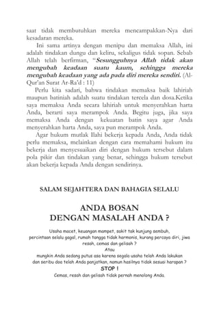 saat tidak membutuhkan mereka mencampakkan-Nya dari
kesadaran mereka.
Ini sama artinya dengan menipu dan memaksa Allah, ini
adalah tindakan dungu dan keliru, sekaligus tidak sopan. Sebab
Allah telah berfirman, “Sesungguhnya Allah tidak akan

mengubah keadaan suatu kaum, sehingga mereka
mengubah keadaan yang ada pada diri mereka sendiri. (AlQur’an Surat Ar-Ra’d : 11)
Perlu kita sadari, bahwa tindakan memaksa baik lahiriah
maupun batiniah adalah suatu tindakan tercela dan dosa.Ketika
saya memaksa Anda secara lahiriah untuk menyerahkan harta
Anda, berarti saya merampok Anda. Begitu juga, jika saya
memaksa Anda dengan kekuatan batin saya agar Anda
menyerahkan harta Anda, saya pun merampok Anda.
Agar hukum mutlak Ilahi bekerja kepada Anda, Anda tidak
perlu memaksa, melainkan dengan cara memahami hukum itu
bekerja dan menyesuaikan diri dengan hukum tersebut dalam
pola pikir dan tindakan yang benar, sehingga hukum tersebut
akan bekerja kepada Anda dengan sendirinya.

SALAM SEJAHTERA DAN BAHAGIA SELALU

ANDA BOSAN
DENGAN MASALAH ANDA ?
Usaha macet, keuangan mampet, sakit tak kunjung sembuh,
percintaan selalu gagal, rumah tangga tidak harmonis, kurang percaya diri, jiwa
resah, cemas dan gelisah ?
Atau
mungkin Anda sedang putus asa karena segala usaha telah Anda lakukan
dan seribu doa telah Anda panjatkan, namun hasilnya tidak sesuai harapan ?

STOP !

Cemas, resah dan gelisah tidak pernah menolong Anda.

 