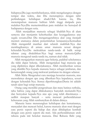 hidupnya.Dia juga membebaskanya, tidak mengekangnya dengan
tempat dan waktu, dan Dia menutupinya dengan tabir
perlindungan kehidupan abadi.Oleh karena itu, Dia
menempatkan manusia bahkan lebih tinggi daripada para
malaikat-Nya.Dia memerintahkan para malaikat itu bersujud di
hadapannya dengan setia.
Allah menjadikan manusia sebagai khalifah-Nya di alam
semesta dan menjamin keberhasilan dan keunggulannya atas
segala sesuatu.Dan Dia menganugerahinya akal yang menjadi
menteri utamanya dalam pemerintahan kerajaannya.Kemudian
Allah mengambil manfaat dari seluruh makhluk-Nya dan
membagikannya di antara umat manusia sesuai dengan
kehendak-Nya.Dia meletakkan tanda-tanda di balik setiap
rahmat yang ditakdirkan-Nya bagi semua manusia.Qalbu
manusia mengenal tanda-tanda itu, namun akal tidak.
Allah mengajarkan manusia agar bekerja, padahal sebelumnya
dia tidak dapat bekerja. Allah mengerjakan bagi manusia apa
yang dipikirnya dapat dikerjakannya. Allah memberikan semua
yang dimiliki-Nya kepada manusia hanya sebagai jembatan, dan
beruntunglah orang yang melewati jembatan itu dengan selamat.
Allah Maha Mengetahui cara menjaga kesucian manusia, atau
menodainya dengan apa yang diberikan-Nya kepadanya, sesuai
dengan kehendak-Nya. Semua diperhitungkan.Dunia ini adalah
tanah ujian bagi setiap manusia.
Orang yang memiliki pengetahuan dan mata hatinya terbuka,
tahu bahwa yang dapat dilakukannya hanyalah mematuhi-Nya
dan bersyukur kepada-Nya atas apa yang telah diterimanya –
sedikit maupun banyak – serta mencari perbendaharaan
kebenaran yang Allah sembunyikan di dalam dirinya.
Manusia harus merenungkan kehidupan dan kematiannya,
menyadari dan mencari bekal, karena manusia akan mati dengan
cara persis seperti dia hidup dan akan dihidupkan kembali
dengan cara persis seperti dia mati. Ada perbendaharaan utuh
rahasia pada inti hekekat manusia. Dan Rahasia Ilahi yang

 