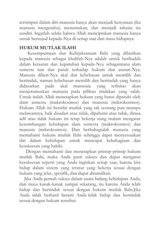 tersimpan dalam diri manusia hanya akan menjadi kenyataan jika
manusia mengetahui, menemukan, dan menjadi rahasia itu
sendiri. Ingatlah selalu bahwa Allah menciptakan manusia hanya
untuk bersujud kepada-Nya di setiap saat dari masa hidupnya.
HUKUM MUTLAK ILAHI
Kesempurnaan dan Kebijaksanaan Ilahi yang diberikan
kepada manusia sebagai khalifah-Nya adalah untuk beribadah
dalam ketaatan dan kepatuhan kepada-Nya sebagaimana alam
semesta taat dan patuh terhadap hukum dan aturan-Nya.
Manusia diberi-Nya akal dan kebebasan untuk memilih dan
bertindak, namun kebebasan memilih dan bertindak yang hanya
didasarkan pada akal manusaia yang terbatas akan
menjerumuskan manusia pada pilihan tindakan yang salah.
Untuk itulah Allah menetapkan hukum yang harus dipatuhi oleh
alam semesta (makrokosmos) dan manusia (mikrokosmos).
Hukum Allah ini bersifat mutlak yang tak seorang pun mampu
melawannya, baik disadari atau tidak, dipahami atau tidak, dirasa
adil atau tidak hukum ini tetap bekerja siang malam mengatur
keseimbangan kehidupan alam semesta (makrokosmos) dan
manusia (mikrokosmos). Dan berbahagialah manusia yang
memahami hukum mutlak Ilahi sehingga dapat menyesuaikan
diri dalam kehidupan untuk mencapai kebahagiaan dan
kesuksesan yang hakiki.
Dengan memahami dan menerapkan prinsip-prinsip hukum
mutlak Ilahi, maka Anda pasti sukses dan dapat mengatur
kesuksesan seperti yang Anda inginkan setiap saat, karena kita
hidup dalam sistem yang teratur yang bekerja sesuai dengan
hukum yang jelas, spesifik, dan dapat diramalkan.
Jika Anda pernah sukses dalam suatu bidang kehidupan Anda,
dari masa kanak-kanak sampai sekarang, itu karena Anda telah
hidup dan bertindak sesuai dengan hukum mutlak Ilahi.Jika
Anda tidak berhasil berarti Anda tidak hidup dan bertindak
sesuai dengan hukum tersebut.

 