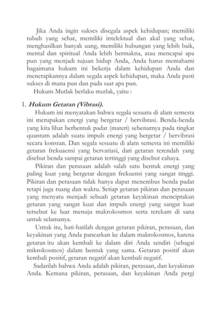 Jika Anda ingin sukses disegala aspek kehidupan; memiliki
tubuh yang sehat, memiliki intelektual dan akal yang sehat,
menghasilkan banyak uang, memiliki hubungan yang lebih baik,
mental dan spiritual Anda lebih bermakna, atau mencapai apa
pun yang menjadi tujuan hidup Anda, Anda harus memahami
bagaimana hukum ini bekerja dalam kehidupan Anda dan
menerapkannya dalam segala aspek kehidupan, maka Anda pasti
sukses di mana pun dan pada saat apa pun.
Hukum Mutlak berlaku mutlak, yaitu :
1. Hukum Getaran (Vibrasi).
Hukum ini menyatakan bahwa segala sesuatu di alam semesta
ini merupakan energi yang bergetar / bervibrasi. Benda-benda
yang kita lihat berbentuk padat (materi) sebenarnya pada tingkat
quantum adalah suatu impuls energi yang bergetar / bervibrasi
secara konstan. Dan segala sesuatu di alam semesta ini memiliki
getaran frekuaensi yang bervariasi, dari getaran terendah yang
disebut benda sampai getaran tertinggi yang disebut cahaya.
Pikiran dan perasaan adalah salah satu bentuk energi yang
paling kuat yang bergetar dengan frekuensi yang sangat tinggi.
Pikiran dan perasaan tidak hanya dapat menembus benda padat
tetapi juga ruang dan waktu. Setiap getaran pikiran dan perasaan
yang menyatu menjadi sebuah getaran keyakinan menciptakan
getaran yang sangat kuat dan impuls energi yang sangat kuat
tersebut ke luar menuju makrokosmos serta terekam di sana
untuk selamanya.
Untuk itu, hati-hatilah dengan getaran pikiran, perasaan, dan
keyakinan yang Anda pancarkan ke dalam makrokosmos, karena
getaran itu akan kembali ke dalam diri Anda sendiri (sebagai
mikrokosmos) dalam bentuk yang sama. Getaran positif akan
kembali positif, getaran negatif akan kembali negatif.
Sadarilah bahwa Anda adalah pikiran, perasaan, dan keyakinan
Anda. Kemana pikiran, perasaan, dan keyakinan Anda pergi

 