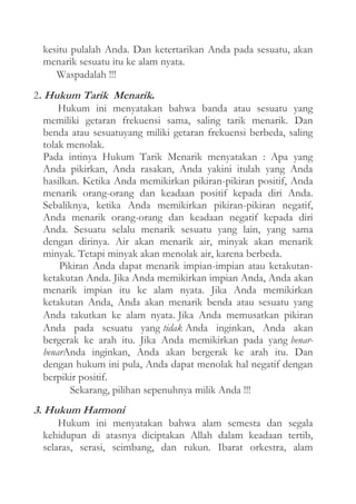 kesitu pulalah Anda. Dan ketertarikan Anda pada sesuatu, akan
menarik sesuatu itu ke alam nyata.
Waspadalah !!!
2. Hukum Tarik Menarik.
Hukum ini menyatakan bahwa banda atau sesuatu yang
memiliki getaran frekuensi sama, saling tarik menarik. Dan
benda atau sesuatuyang miliki getaran frekuensi berbeda, saling
tolak menolak.
Pada intinya Hukum Tarik Menarik menyatakan : Apa yang
Anda pikirkan, Anda rasakan, Anda yakini itulah yang Anda
hasilkan. Ketika Anda memikirkan pikiran-pikiran positif, Anda
menarik orang-orang dan keadaan positif kepada diri Anda.
Sebaliknya, ketika Anda memikirkan pikiran-pikiran negatif,
Anda menarik orang-orang dan keadaan negatif kepada diri
Anda. Sesuatu selalu menarik sesuatu yang lain, yang sama
dengan dirinya. Air akan menarik air, minyak akan menarik
minyak. Tetapi minyak akan menolak air, karena berbeda.
Pikiran Anda dapat menarik impian-impian atau ketakutanketakutan Anda. Jika Anda memikirkan impian Anda, Anda akan
menarik impian itu ke alam nyata. Jika Anda memikirkan
ketakutan Anda, Anda akan menarik benda atau sesuatu yang
Anda takutkan ke alam nyata. Jika Anda memusatkan pikiran
Anda pada sesuatu yang tidak Anda inginkan, Anda akan
bergerak ke arah itu. Jika Anda memikirkan pada yang benarbenarAnda inginkan, Anda akan bergerak ke arah itu. Dan
dengan hukum ini pula, Anda dapat menolak hal negatif dengan
berpikir positif.
Sekarang, pilihan sepenuhnya milik Anda !!!

3. Hukum Harmoni
Hukum ini menyatakan bahwa alam semesta dan segala
kehidupan di atasnya diciptakan Allah dalam keadaan tertib,
selaras, serasi, seimbang, dan rukun. Ibarat orkestra, alam

 