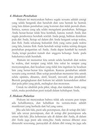 4. Hukum Perubahan
Hukum ini menyatakan bahwa segala sesuatu adalah energi
yang selalu bergerak dan berubah dari satu bentuk ke bentuk
yang lain dalam perubahan yang konstan dan tidak pernah diam.
Intinya, semua yang ada selalu mengalami perubahan. Sehingga
Anda benar-benar tidak bisa kembali, karena rumah Anda dan
segala perabotnya berubah setelah Anda pergi, bahkan demikian
pula diri Anda. Setiap sel dalam diri Anda berganti setiap waktu,
dan fisik Anda sekarang bukanlah fisik yang sama pada waktu
yang lalu, karena fisik Anda berubah setiap waktu seiring dengan
perubahan pergantian sel Anda. Anda dapat kembali ke rumah
Anda, tetapi perabot rumah dan anggota keluarga Anda pada
hakekatnya telah berubah.
Hukum ini menuntut kita untuk selalu berubah dari waktu
ke waktu, dari tempat yang tidak kita sukai ke tempat yang
menyenangkan, dari keadaan yang tidak kita inginkan ke keadaan
lain yang benar-benar kita inginkan. Karena perubahan adalah
sesuatu yang normal. Dan setiap perubahan menuntut kita untuk
selalu optimis, dinamis, aktif, kreatif, inovatif, dan produktif.
Bentuk pengingkaran dari hukum ini adalah kemandekan akibat
dari pola pikir yang picik, melingkar dan monoton.
Untuk itu ubahlah pola pikir, sikap, dan tindakan Anda yang
salah, maka perubahan pasti terjadi dalam kehidupan Anda.

5. Hukum Polaritas
Hukum ini menyatakan bahwa tidak ada sesuatu pun tanpa
ada kebalikannya, dan kebalikan itu semata-mata adalah
manifestasi yang berbeda dari hal yang sama.
Jika ada laki-laki, pasti ada perempuan, dan di setiap diri lakilaki ada unsur perempuan, dan di setiap diri perempuan ada
unsur laki-laki. Jika kebencian ada di dalam diri Anda, di dalam
diri Anda juga pasti ada cinta.Jika Anda merasa dibenci atau
dimusuhi seseorang, percayalah di dalam diri orang itu juga ada

 