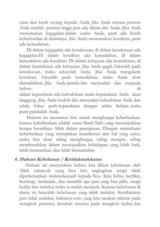 cinta dan kasih sayang kepada Anda. Jika Anda merasa potensi
Anda rendah, potensi tinggi pun ada dalam diri Anda. Jika Anda
menemukan kegagalan dalam usaha Anda, pasti ada benih
keberhasilan di dalamnya. Jika Anda menemukan kesulitan, pasti
ada kemudahan.
Di dalam kegagalan ada kesuksesan, di dalam kesuksesan ada
kegagalan.Di dalam kesulitan ada kemudahan, di dalam
kemudahan ada kesulitan. Di dalam kekayaan ada kemiskinan, di
dalam kemiskinan ada kekayaan. Jika Anda gagal, fokuslah pada
kesuksesan, maka sekseslah Anda. Jika Anda mengalami
kesulitan, fokuslah pada kemudahan, maka Anda akan
dimudahkan. Jika Anda pandai lalu menyadari dan waspada
bahwa
di
dalam kepandaian ada kebodohan, maka kepandaian Anda akan
langgeng. Jika Anda bodoh lalu menyadari kebodohan Anda dan
selalu fokus pada kepandaian dengan selalu belajar, maka
pasti pandailah Anda.
Hukum ini menuntut kita untuk menghargai keberbedaan,
karena keberbedaan adalah suatu fitrah Ilahi yang menunjukkan
betapa kreatifnya Allah dalam penciptaan. Dengan memahami
keberbedaan yang merupakan manifestasi dari hal yang sama,
maka kita akan saling menghargai, saling mengisi, saling
membutuhkan dalam mewujudkan kehidupan yang lebih baik,
lebih bermanfaat, dan lebih bermartabat.

6. Hukum Kebebasan / Ketidakmelekatan
Hukum ini menyatakan bahwa kita diberi kebebasan oleh
Allah sebanyak yang bisa kita ungkapkan tetapi tidak
diperkenankan melekatkecuali kepada-Nya. Kita bebas berfikir,
bersikap, bertindak, dan memilih apa pun yang kita pilih, tetapi
ketika kita melekat maka ia malah menjauh. Karena kebebasan di
dunia ini hanyalah kebebasan yang tidak melekat. Kenikmatan
pun tidak melekat, buktinya soto yang kita rasakan nikmat pada
mangkok pertama, berubah rasanya pada mangkok kedua dan

 