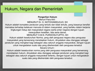 Hukum, Negara dan Pemerintah 
Pengertian Hukum 
Menurt Para Ahli : 
MENURUT Dr. O. NOTOHAMIDJOJO, SH 
Hukum adalah kompleks peraturan yang tertulis dan tidak tertulis, yang biasanya bersifat 
memaksa terhadap kelakuan manusia di dalam masyarakat, yang berlaku dalam berjenis 
lingkungan hidup dan masyarakat negara (serta antar negara) dengan tujuan 
mewujudkan keadilan, tata serta damai. 
MENURUT H.M.N. PURWOSUTJIPTO, SH 
Hukum adalah keseluruhan Norma, yang oleh penguasa negara atau penguasa 
masyarakat yang berwenang menetapkan hukum, dinyatakan atau dianggap sebagai 
peraturan yang mengikat bagi sebagian atau seluruh anggota masyarakat, dengan tujuan 
untuk mengadakan suatu tata yang dikehendaki oleh penguasa tersebut 
Secara Umum : 
Hukum adalah keseluruhan norma yang oleh penguasa masyarakat yang berwenang 
menetapkan hukum, dinyatakan atau dianggap sebagai peraturan yang mengikat bagi 
sebagian atau seluruh anggota masyarakat tertentu, dengan tujuan untuk mengadakan 
suatu tata yang dikehendaki oleh penguasa tersebut. 
 