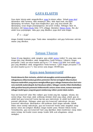 GAYA ELASTIS
Gaya elastis bekerja untuk mengembalikan pegas ke ukuran aslinya. Sebuah pegas ideal
diasumsikan tidak bermassa, tidak mempunyai friksi, tidak dapat rusak, dan dapat
diperpanjang tak terbatas. Pegas akan menghasilkan gaya yang akan menarik jika
diperpanjang sesuai dengan perpanjangannya dari posisi awalnya. Hubungan linear ini
dicetuskan oleh Robert Hooke tahun 1676, sehingga dinamakan Hukum Hooke. Jika
adalah besar perpanjangan, maka gaya yang dihasilkan pegas ideal sama dengan:
dengan adalah konstanta pegas. Tanda minus menunjukkan arah gaya berlawanan arah dan
muatan yang diberikan.
Satuan Ukuran
Satuan SI yang digunakan untuk mengukur gaya adalah newton (simbol N), yang mana sama
dengan gaya yang dibutuhkan untuk menggerakkan benda bermassa 1 kilogram dengan
percepatan 1 meter per sekon kuadrat atau kg·m·s−2.[9]. Satuan CGS lebih awal adalah dyne,
gaya yang dibutuhkan untuk menggerakkan benda bermassa 1 gram dengan percepatan 1 cm
per sekon kuadrat (g·cm·s−2). Satu newton sama dengan 100.000 dyne.
Gaya non konservatif
Untuk skenario fisis tertentu, adalah tak mungkin untuk memodelkan gaya
sebagaimana dikarenakan gradien potensial. Hal ini seringkali dikarenakan
tinjauan makrofisis yang mana menghasilkan gaya sebagai kemunculan dari rata-
rata statistik makroskopik dari keadaan mikro. Sebagai contoh, friksi disebabkan
oleh gradien banyak potensial elektrostatik antara atom-atom, namun mewujud
sebagai model gaya yang tak gayut sembarang vektor posisi skala makro.
Gaya non konservatif selain friksi meliputi gaya kontak yang lain, tegangan, tekanan, dan
seretan (drag). Akan tetapi, untuk sembarang deskripsi detail yang cukup, seluruh gaya ini
adalah hasil gaya konservatif karena tiap-tiap gaya makroskopis ini adalah hasil netto gradien
potensial mikroskopis. Hubungan antara gaya non konservatif makroskopis dan gaya
konservatif mikroskopis dideskripsikan oleh perlakuan detail dengan mekanika statistik.
Dalam sistem tertutup makroskopis, gaya non konservatif beraksi untuk mengubah energi
internal sistem dan seringkali dikaitkan dengan transfer panas. Menurut Hukum Kedua
Termodinamika, gaya non konservatif hasil yang diperlukan dalam transformasi energi dalam
sistem tertutup dari kondisi terurut menuju kondisi lebih acak sebagaimana entropi
meningkat.
 