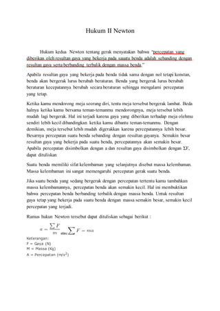 Hukum II Newton
Hukum kedua Newton tentang gerak menyatakan bahwa “percepatan yang
diberikan oleh resultan gaya yang bekerja pada sauatu benda adalah sebanding dengan
resultan gaya serta berbanding terbalik dengan massa benda.”
Apabila resultan gaya yang bekerja pada benda tidak sama dengan nol tetapi konstan,
benda akan bergerak lurus berubah beraturan. Benda yang bergerak lurus berubah
beraturan kecepatannya berubah secara beraturan sehingga mengalami percepatan
yang tetap.
Ketika kamu mendorong meja seorang diri, tentu meja tersebut bergerak lambat. Beda
halnya ketika kamu bersama teman-temanmu mendorongnya, meja tersebut lebih
mudah lagi bergerak. Hal ini terjadi karena gaya yang diberikan terhadap meja olehmu
sendiri lebih kecil dibandingkan ketika kamu dibantu teman-temanmu. Dengan
demikian, meja tersebut lebih mudah digerakkan karena percepatannya lebih besar.
Besarnya percepatan suatu benda sebanding dengan resultan gayanya. Semakin besar
resultan gaya yang bekerja pada suatu benda, percepatannya akan semakin besar.
Apabila percepatan disimbolkan dengan a dan resultan gaya disimbolkan dengan ΣF,
dapat dituliskan
Suatu benda memiliki sifat kelembaman yang selanjutnya disebut massa kelembaman.
Massa kelembaman ini sangat memengaruhi percepatan gerak suatu benda.
Jika suatu benda yang sedang bergerak dengan percepatan tertentu kamu tambahkan
massa kelembamannya, percepatan benda akan semakin kecil. Hal ini membuktikan
bahwa percepatan benda berbanding terbalik dengan massa benda. Untuk resultan
gaya tetap yang bekerja pada suatu benda dengan massa semakin besar, semakin kecil
percepatan yang terjadi.
Rumus hukun Newton tersebut dapat dituliskan sebagai berikut :
atau
Keterangan:
F = Gaya (N)
M = Massa (Kg)
A = Percepatan (m/s2)
 
