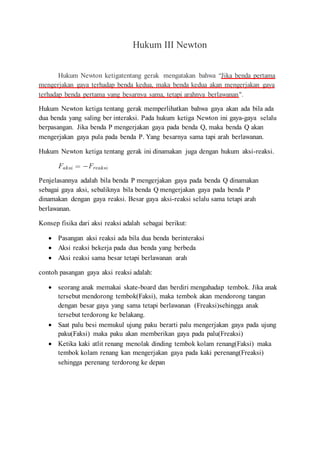Hukum III Newton
Hukum Newton ketigatentang gerak mengatakan bahwa “Jika benda pertama
mengerjakan gaya terhadap benda kedua, maka benda kedua akan mengerjakan gaya
terhadap benda pertama yang besarnya sama, tetapi arahnya berlawanan".
Hukum Newton ketiga tentang gerak memperlihatkan bahwa gaya akan ada bila ada
dua benda yang saling ber interaksi. Pada hukum ketiga Newton ini gaya-gaya selalu
berpasangan. Jika benda P mengerjakan gaya pada benda Q, maka benda Q akan
mengerjakan gaya pula pada benda P. Yang besarnya sama tapi arah berlawanan.
Hukum Newton ketiga tentang gerak ini dinamakan juga dengan hukum aksi-reaksi.
Penjelasannya adalah bila benda P mengerjakan gaya pada benda Q dinamakan
sebagai gaya aksi, sebaliknya bila benda Q mengerjakan gaya pada benda P
dinamakan dengan gaya reaksi. Besar gaya aksi-reaksi selalu sama tetapi arah
berlawanan.
Konsep fisika dari aksi reaksi adalah sebagai berikut:
 Pasangan aksi reaksi ada bila dua benda berinteraksi
 Aksi reaksi bekerja pada dua benda yang berbeda
 Aksi reaksi sama besar tetapi berlawanan arah
contoh pasangan gaya aksi reaksi adalah:
 seorang anak memakai skate-board dan berdiri mengahadap tembok. Jika anak
tersebut mendorong tembok(Faksi), maka tembok akan mendorong tangan
dengan besar gaya yang sama tetapi berlawanan (Freaksi)sehingga anak
tersebut terdorong ke belakang.
 Saat palu besi memukul ujung paku berarti palu mengerjakan gaya pada ujung
paku(Faksi) maka paku akan memberikan gaya pada palu(Freaksi)
 Ketika kaki atlit renang menolak dinding tembok kolam renang(Faksi) maka
tembok kolam renang kan mengerjakan gaya pada kaki perenang(Freaksi)
sehingga perenang terdorong ke depan
 