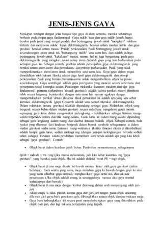 JENIS-JENIS GAYA
Meskipun terdapat dengan jelas banyak tipe gaya di alam semesta, mereka seluruhnya
berbasis pada empat gaya fundamental. Gaya nuklir kuat dan gaya nuklir lemah hanya
beraksi pada jarak yang sangat pendek dan bertanggung jawab untuk "mengikat" nukleon
tertentu dan menyusun nuklir. Gaya elektromagnetik beraksi antara muatan listrik dan gaya
gravitasi beraksi antara massa. Prinsip perkecualian Pauli bertanggung jawab untuk
kecenderungan atom untuk tak "bertumpang tindih" satu sama lain, dan adalah jadinya
bertanggung jawab untuk "kekakuan" materi, namun hal ini juga bergantung pada gaya
elektromagnetik yang mengikat isi-isi setiap atom. Seluruh gaya yang lain berbasiskan pada
keempat gaya ini. Sebagai contoh, gesekan adalah perwujudan gaya elektromagnetik yang
beraksi antara atom-atom dua permukaan, dan prinsip perkecualian Pauli, yang tidak
memperkenankan atom-atom untuk menerobos satu sama lain. Gaya-gaya dalam pegas
dimodelkan oleh hukum Hooke adalah juga hasil gaya elektromagnetik dan prinsip
perkecualian Pauli yang beraksi bersama-sama untuk mengembalikan objek ke posisi
keseimbangan. Gaya sentrifugal adalah gaya percepatan yang muncul secara sederhana dari
percepatan rotasi kerangka acuan. Pandangan mekanika kuantum modern dari tiga gaya
fundamental pertama (seluruhnya kecuali gravitasi) adalah bahwa partikel materi (fermion)
tidak secara langsung berinteraksi dengan satu sama lain namun agaknya dengan
mempertukarkan partikel virtual (boson). Hasil pertukaran ini adalah apa yang kita sebut
interaksi elektromagnetik (gaya Coulomb adalah satu contoh interaksi elektromagnetik).
Dalam relativitas umum, gravitasi tidaklah dipandang sebagai gaya. Melainkan, objek yang
bergerak secara bebas dalam medan gravitasi secara sederhana mengalami gerak inersia
sepanjang garis lurus dalam ruang-waktu melengkung - didefinisikan sebagai lintasan ruang-
waktu terpendek antara dua titik ruang-waktu. Garis lurus ini dalam ruang-waktu dipandang
sebagai garis lengkung dalam ruang, dan disebut lintasan balistik objek. Sebagai contoh, bola
basket yang dilempar dari landasan bergerak dalam bentuk parabola sebagaimana ia dalam
medan gravitasi serba sama. Lintasan ruang-waktunya (ketika dimensi ekstra ct ditambahkan)
adalah hampir garis lurus, sedikit melengkung (dengan jari-jari kelengkungan berorde sedikit
tahun cahaya). Turunan waktu perubahan momentum dari benda adalah apa yang kita labeli
sebagai "gaya gravitasi". Contoh:
 Objek berat dalam keadaan jatuh bebas. Perubahan momentumnya sebagaimana
dp/dt = mdv/dt = ma =mg (jika massa m konstan), jadi kita sebut kuantitas mg "gaya
gravitasi" yang beraksi pada objek. Hal ini adalah definisi berat (W = mg) objek.
 Objek berat di atas meja ditarik ke bawah menuju lantai oleh gaya gravitasi (yakni
beratnya). Pada waktu yang sama, meja menahan gaya ke bawah dengan gaya ke atas
yang sama (disebut gaya normal), menghasilkan gaya netto nol, dan tak ada
percepatan. (Jika objek adalah orang, ia sesungguhnya merasa aksi gaya normal
terhadapnya dari bawah.)
 Objek berat di atas meja dengan lembut didorong dalam arah menyamping oleh jari-
jari.
 Akan tetapi, ia tidak pindah karena gaya dari jari-jari tangan pada objek sekarang
dilawan oleh gaya baru gesekan statis, dibangkitkan antara objek dan permukaan meja.
 Gaya baru terbangkitkan ini secara pasti menyeimbangkan gaya yang dikerahkan pada
objek oleh jari, dan lagi tak ada percepatan yang terjadi.
 