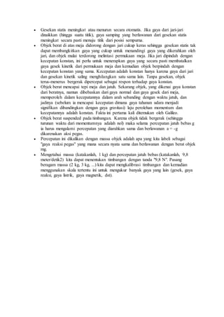  Gesekan statis meningkat atau menurun secara otomatis. Jika gaya dari jari-jari
dinaikkan (hingga suatu titik), gaya samping yang berlawanan dari gesekan statis
meningkat secara pasti menuju titik dari posisi sempurna.
 Objek berat di atas meja didorong dengan jari cukup keras sehingga gesekan statis tak
dapat membangkitkan gaya yang cukup untuk menandingi gaya yang dikerahkan oleh
jari, dan objek mulai terdorong melintasi permukaan meja. Jika jari dipindah dengan
kecepatan konstan, ini perlu untuk menerapkan gaya yang secara pasti membatalkan
gaya gesek kinetik dari permukaan meja dan kemudian objek berpindah dengan
kecepatan konstan yang sama. Kecepatan adalah konstan hanya karena gaya dari jari
dan gesekan kinetik saling menghilangkan satu sama lain. Tanpa gesekan, objek
terus-menerus bergerak dipercepat sebagai respon terhadap gaya konstan.
 Objek berat mencapai tepi meja dan jatuh. Sekarang objek, yang dikenai gaya konstan
dari beratnya, namun dibebaskan dari gaya normal dan gaya gesek dari meja,
memperoleh dalam kecepatannya dalam arah sebanding dengan waktu jatuh, dan
jadinya (sebelum ia mencapai kecepatan dimana gaya tahanan udara menjadi
signifikan dibandingkan dengan gaya gravitasi) laju perolehan momentum dan
kecepatannya adalah konstan. Fakta ini pertama kali ditemukan oleh Galileo.
 Objek berat suspended pada timbangan. Karena objek tidak bergerak (sehingga
turunan waktu dari momentumnya adalah nol) maka selama percepatan jatuh bebas g
ia harus mengalami percepatan yang diarahkan sama dan berlawanan a = -g
dikarenakan aksi pegas.
 Percepatan ini dikalikan dengan massa objek adalah apa yang kita labeli sebagai
"gaya reaksi pegas" yang mana secara nyata sama dan berlawanan dengan berat objek
mg.
 Mengetahui massa (katakanlah, 1 kg) dan percepatan jatuh bebas (katakanlah, 9,8
meter/detik2) kita dapat menentukan timbangan dengan tanda "9,8 N". Pasang
beragam massa (2 kg, 3 kg, ...) kita dapat mengkalibrasi timbangan dan kemudian
menggunakan skala tertentu ini untuk mengukur banyak gaya yang lain (gesek, gaya
reaksi, gaya listrik, gaya magnetik, dst).
 