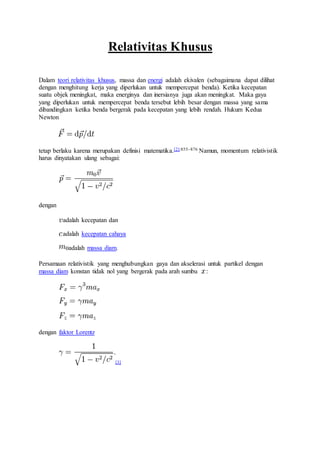 Relativitas Khusus
Dalam teori relativitas khusus, massa dan energi adalah ekivalen (sebagaimana dapat dilihat
dengan menghitung kerja yang diperlukan untuk mempercepat benda). Ketika kecepatan
suatu objek meningkat, maka energinya dan inersianya juga akan meningkat. Maka gaya
yang diperlukan untuk mempercepat benda tersebut lebih besar dengan massa yang sama
dibandingkan ketika benda bergerak pada kecepatan yang lebih rendah. Hukum Kedua
Newton
tetap berlaku karena merupakan definisi matematika.[2]:855–876 Namun, momentum relativistik
harus dinyatakan ulang sebagai:
dengan
adalah kecepatan dan
adalah kecepatan cahaya
adalah massa diam.
Persamaan relativistik yang menghubungkan gaya dan akselerasi untuk partikel dengan
massa diam konstan tidak nol yang bergerak pada arah sumbu :
dengan faktor Lorentz
[3]
 
