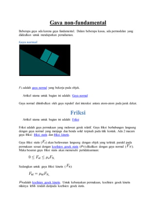 Gaya non-fundamental
Beberapa gaya ada karena gaya fundamental. Dalam beberapa kasus, ada permodelan yang
diidealkan untuk mendapatkan pemahaman.
Gaya normal
FN adalah gaya normal yang bekerja pada objek.
Artikel utama untuk bagian ini adalah: Gaya normal
Gaya normal ditimbulkan oleh gaya repulsif dari interaksi antara atom-atom pada jarak dekat.
Friksi
Artikel utama untuk bagian ini adalah: Friksi
Friksi adalah gaya permukaan yang melawan gerak relatif. Gaya friksi berhubungan langsung
dengan gaya normal yang menjaga dua benda solid terpisah pada titik kontak. Ada 2 macam
gaya friksi: friksi statis dan friksi kinetis.
Gaya friksi statis ( ) akan berlawanan langsung dengan objek yang terletak paralel pada
permukaan sesuai dengan koefisien gesek statis ( ) dikalikan dengan gaya normal ( ).
Maka besaran gaya friksi statis akan memenuhi pertidaksamaan:
.
Sedangkan untuk gaya friksi kinetis ( ):
,
adalah koefisien gesek kinetis. Untuk kebanyakan permukaan, koefisien gesek kinetis
nilainya lebih rendah daripada koefisien gesek statis.
 