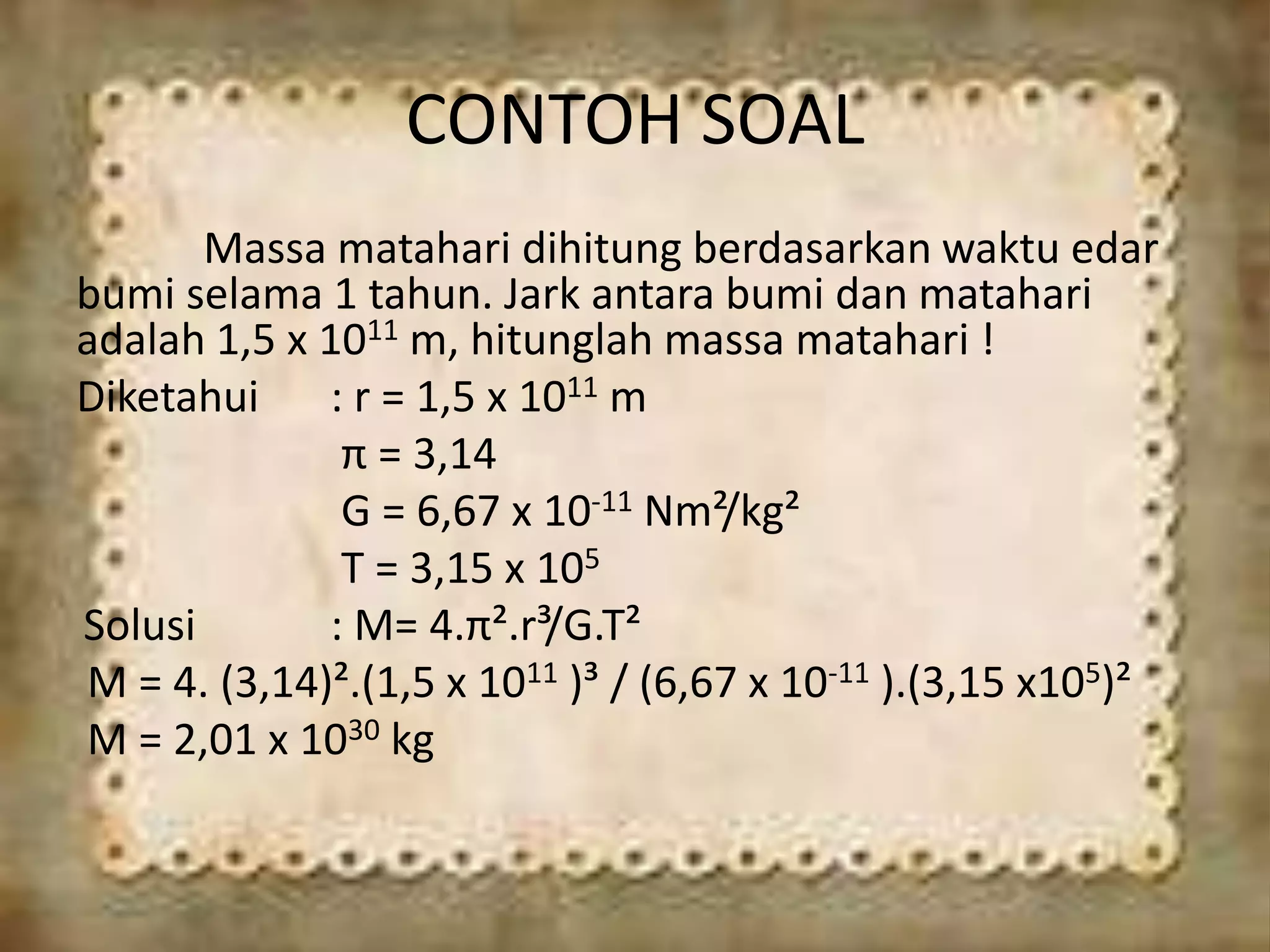 CONTOH SOAL
Massa matahari dihitung berdasarkan waktu edar
bumi selama 1 tahun. Jark antara bumi dan matahari
adalah 1,5 x 1011 m, hitunglah massa matahari !
Diketahui : r = 1,5 x 1011 m
π = 3,14
G = 6,67 x 10-11 Nm²/kg²
T = 3,15 x 105
Solusi : M= 4.π².r³/G.T²
M = 4. (3,14)².(1,5 x 1011 )³ / (6,67 x 10-11 ).(3,15 x105)²
M = 2,01 x 1030 kg
 