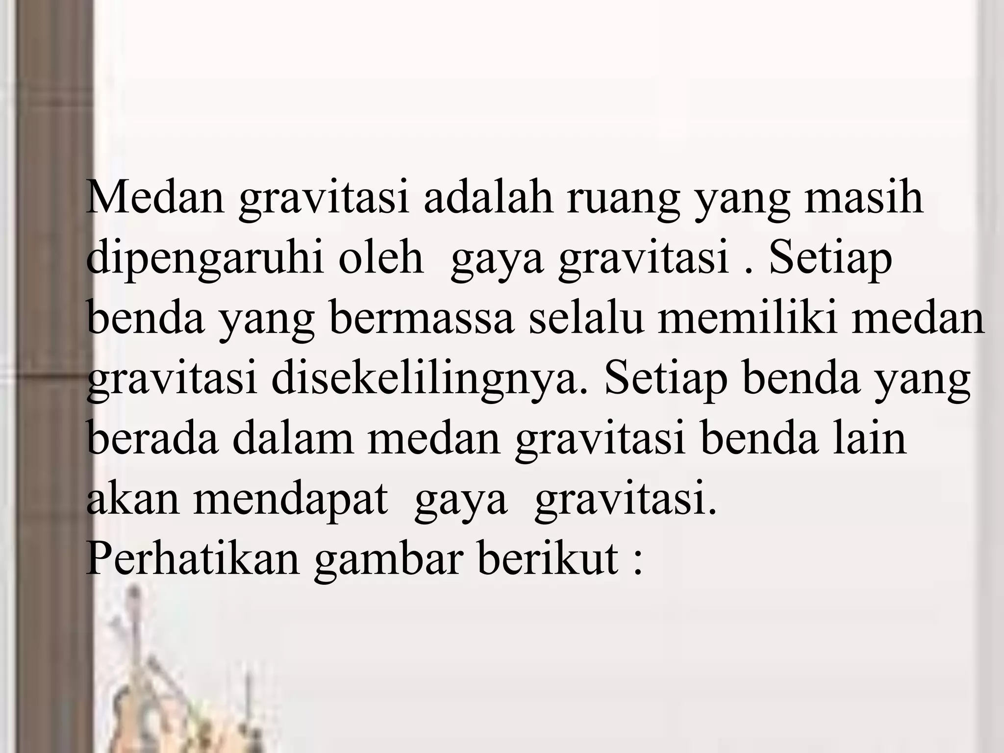 Medan gravitasi adalah ruang yang masih
dipengaruhi oleh gaya gravitasi . Setiap
benda yang bermassa selalu memiliki medan
gravitasi disekelilingnya. Setiap benda yang
berada dalam medan gravitasi benda lain
akan mendapat gaya gravitasi.
Perhatikan gambar berikut :
 