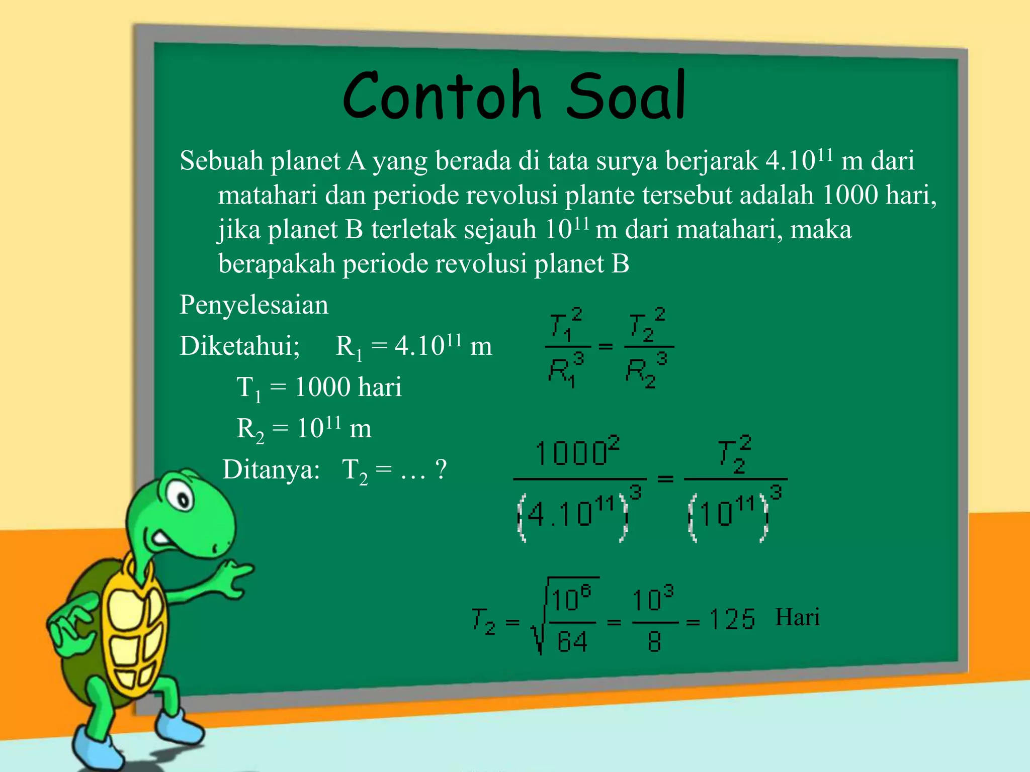 Contoh Soal
Sebuah planet A yang berada di tata surya berjarak 4.1011 m dari
matahari dan periode revolusi plante tersebut adalah 1000 hari,
jika planet B terletak sejauh 1011 m dari matahari, maka
berapakah periode revolusi planet B
Penyelesaian
Diketahui; R1 = 4.1011 m
T1 = 1000 hari
R2 = 1011 m
Ditanya: T2 = … ?
Hari
 