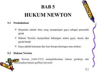 BAB 5
HUKUM NEWTON
 Dinamika adalah ilmu yang mempelajari gaya sebagai penyebab
gerak
 Hukum Newton menyatakan hubungan antara gaya, massa dan
gerak benda
 Gaya adalah kekuatan dari luar berupa dorongan atau tarikan
5.1 Pendahuluan
5.2 Hukum Newton
Isaac Newton (1643-1727) mempublikasikan hukum geraknya dan
merumuskan hukum grafitasi universal
5.1
 