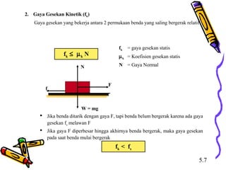 2. Gaya Gesekan Kinetik (fk)
Gaya gesekan yang bekerja antara 2 permukaan benda yang saling bergerak relatif
fk ≤ µk N
fk = gaya gesekan statis
µk = Koefisien gesekan statis
N = Gaya Normal
f
F
N
W = mg
 Jika benda ditarik dengan gaya F, tapi benda belum bergerak karena ada gaya
gesekan fs melawan F
 Jika gaya F diperbesar hingga akhirnya benda bergerak, maka gaya gesekan
pada saat benda mulai bergerak
fk < fs
5.7
 