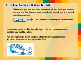 1 Hukum Newton I (hukum Inersia)
"Jika resultan gaya pada suatu benda sama dengan nol, maka benda yang mula-mula
diam akan terus diam.Sedangkan, benda yang mula-mula bergerak, akan terus bergerak
dengan kecepatan tetap"
 F = 0 Untuk benda diam atau bergerak lurus beraturan
saat para penumpang mobil terdorong ke depan ketika laju kendaraannya direm
mendadak atau tiba-tiba berhenti
Pada saat mobil melaju dengan kecepatan tetap (konstan), tubuh penumpang
ikut berada dalam keadaan tetap bergerak ke depan
 