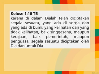 Kolose 1:16 TB
karena di dalam Dialah telah diciptakan
segala sesuatu, yang ada di sorga dan
yang ada di bumi, yang kelihatan dan yang
tidak kelihatan, baik singgasana, maupun
kerajaan, baik pemerintah, maupun
penguasa; segala sesuatu diciptakan oleh
Dia dan untuk Dia
 