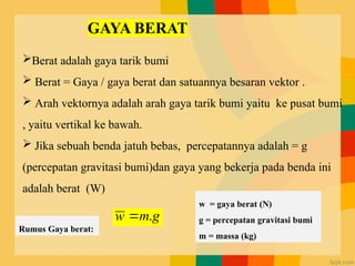 g
m
w .

Berat adalah gaya tarik bumi
 Berat = Gaya / gaya berat dan satuannya besaran vektor .
 Arah vektornya adalah arah gaya tarik bumi yaitu ke pusat bumi
, yaitu vertikal ke bawah.
 Jika sebuah benda jatuh bebas, percepatannya adalah = g
(percepatan gravitasi bumi)dan gaya yang bekerja pada benda ini
adalah berat (W)
w = gaya berat (N)
g = percepatan gravitasi bumi
m = massa (kg)
Rumus Gaya berat:
 