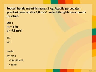 Sebuah benda memiliki massa 2 kg. Apabila percepatan
gravitasi bumi adalah 9,8 m/s2
, maka hitunglah berat benda
tersebut?
Dik :
m = 2 kg
g = 9,8 m/s2
Dit :
W ?
Jawab :
W = m x g
= 2 kg x 10 m/s2
= 19,6 N
 