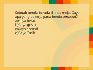 Sebuah benda berada di atas meja. Gaya
apa yang bekerja pada benda tersebut?
a)Gaya berat
b)Gaya gesek
c)Gaya normal
d)Gaya Tarik
 