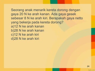 24
Seorang anak menarik kereta dorong dengan
gaya 20 N ke arah kanan. Ada gaya gesek
sebesar 8 N ke arah kiri. Berapakah gaya netto
yang bekerja pada kereta dorong?
a)12 N ke arah kanan
b)28 N ke arah kanan
c)12 N ke arah kiri
d)28 N ke arah kiri
 