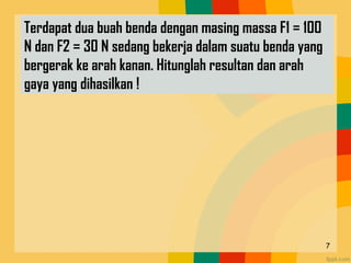 7
Terdapat dua buah benda dengan masing massa F1 = 100
N dan F2 = 30 N sedang bekerja dalam suatu benda yang
bergerak ke arah kanan. Hitunglah resultan dan arah
gaya yang dihasilkan !
 
