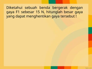 Diketahui sebuah benda bergerak dengan
gaya F1 sebesar 15 N, hitunglah besar gaya
yang dapat menghentikan gaya tersebut !
 