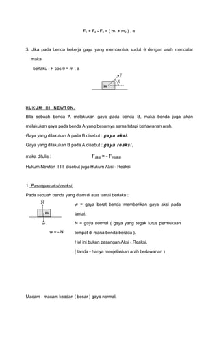 F1 + F2 - F3 = ( m1 + m2 ) . a 
3. Jika pada benda bekerja gaya yang membentuk sudut q dengan arah mendatar 
maka 
berlaku : F cos q = m . a 
HUK UM I I I NEWTON. 
Bila sebuah benda A melakukan gaya pada benda B, maka benda juga akan 
melakukan gaya pada benda A yang besarnya sama tetapi berlawanan arah. 
Gaya yang dilakukan A pada B disebut : gaya aksi . 
Gaya yang dilakukan B pada A disebut : gaya reaksi . 
maka ditulis : Faksi = - Freaksi 
Hukum Newton I I I disebut juga Hukum Aksi - Reaksi. 
1. P asangan aksi reaksi. 
Pada sebuah benda yang diam di atas lantai berlaku : 
w = - N 
w = gaya berat benda memberikan gaya aksi pada 
lantai. 
N = gaya normal ( gaya yang tegak lurus permukaan 
tempat di mana benda berada ). 
Hal ini bukan pasangan Aksi - Reaksi. 
( tanda - hanya menjelaskan arah berlawanan ) 
Macam - macam keadan ( besar ) gaya normal. 
 