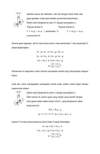 Apabila massa tali diabaikan, dan tali dengan katrol tidak ada 
gaya gesekan, maka akan berlaku persamaan-persamaan : 
Sistem akan bergerak ke arah m1 dengan percepatan a. 
Tinjauan benda m1 Tinjauan benda m2 
T = m1.g - m1.a ( persamaan 1) T = m2.g + m2.a 
( persamaan 2) 
Karena gaya tegangan tali di mana-mana sama, maka persamaan 1 dan persamaan 2 
dapat digabungkan : 
m1 . g - m1 . a = m2 . g + m2 . a 
m1 . a + m2 . a = m1 . g - m2 . g 
( m1 + m2 ) . a = ( m1 - m2 ) . g 
a = 
m - 
m 
m + 
m 
( ) 
( ) 
1 2 g 
1 2 
Persamaan ini digunakan untuk mencari percepatan benda yang dihubungkan dengan 
katrol. 
Cara lain untuk mendapatkan percepatan benda pada sisitem katrol dapat ditinjau 
keseluruhan sistem : 
Sistem akan bergerak ke arah m1 dengan percepatan a. 
Oleh karena itu semua gaya yang terjadi yang searah dengan 
arah gerak sistem diberi tanda POSITIF, yang berlawanan diberi 
tanda NEGATIF. 
SF = Sm . a 
w1 - T + T - T + T - w2 = ( m1 + m2 ) . a 
karena T di mana-mana besarnya sama maka T dapat dihilangkan. 
w1 - w2 = (m1 + m2 ) . a 
( m1 - m2 ) . g = ( m1 + m2 ) . a 
a = 
m - 
m 
m + 
m 
( ) 
( ) 
1 2 g 
1 2 
 
