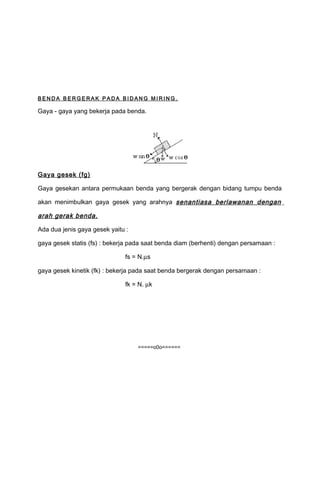 B E NDA B E RGE RA K P A DA B I DA NG MI RI NG. 
Gaya - gaya yang bekerja pada benda. 
Gaya gesek (fg) 
Gaya gesekan antara permukaan benda yang bergerak dengan bidang tumpu benda 
akan menimbulkan gaya gesek yang arahnya senantiasa berlawanan dengan 
arah gerak benda. 
Ada dua jenis gaya gesek yaitu : 
gaya gesek statis (fs) : bekerja pada saat benda diam (berhenti) dengan persamaan : 
fs = N.ms 
gaya gesek kinetik (fk) : bekerja pada saat benda bergerak dengan persamaan : 
fk = N. mk 
=====o0o====== 
