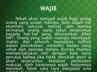 WAJIB
Nikah akan menjadi wajib bagi setiap
orang yang sudah mampu, baik dalam hal
ekonomi, seksual, mental, dan lainnya
termasuk orang yang takut terjerumus
kepada hal-hal yang diharamkan Allah
SWT. Orang yang sudah mampu membayar
mahar dan seluruh kewajiban nafkah
dalam pernikahan, memiliki badan yang
sehat dan percaya bahwa dirinya mampu
memperlakukan istri dengan baik serta
percaya bahwa jika tidak menikah pasti ia
akan terjerumus kedalam perbuatan
maksiat, oleh karenanya wajib hukumnya
menikah. Salah satu cara menjauhi zina
 
