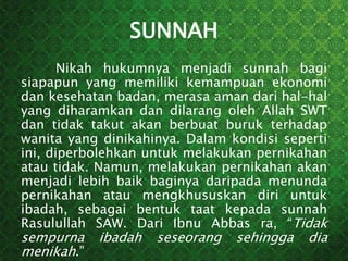 SUNNAH
Nikah hukumnya menjadi sunnah bagi
siapapun yang memiliki kemampuan ekonomi
dan kesehatan badan, merasa aman dari hal-hal
yang diharamkan dan dilarang oleh Allah SWT
dan tidak takut akan berbuat buruk terhadap
wanita yang dinikahinya. Dalam kondisi seperti
ini, diperbolehkan untuk melakukan pernikahan
atau tidak. Namun, melakukan pernikahan akan
menjadi lebih baik baginya daripada menunda
pernikahan atau mengkhususkan diri untuk
ibadah, sebagai bentuk taat kepada sunnah
Rasulullah SAW. Dari Ibnu Abbas ra, “Tidak
sempurna ibadah seseorang sehingga dia
menikah.”
 