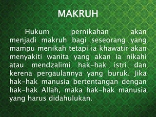 MAKRUH
Hukum pernikahan akan
menjadi makruh bagi seseorang yang
mampu menikah tetapi ia khawatir akan
menyakiti wanita yang akan ia nikahi
atau mendzalimi hak-hak istri dan
kerena pergaulannya yang buruk. Jika
hak-hak manusia bertentangan dengan
hak-hak Allah, maka hak-hak manusia
yang harus didahulukan.
 