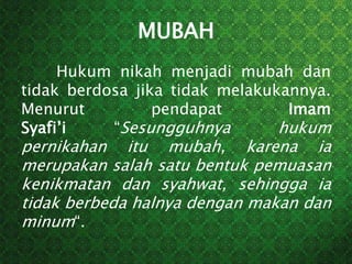 MUBAH
Hukum nikah menjadi mubah dan
tidak berdosa jika tidak melakukannya.
Menurut pendapat Imam
Syafi’i “Sesungguhnya hukum
pernikahan itu mubah, karena ia
merupakan salah satu bentuk pemuasan
kenikmatan dan syahwat, sehingga ia
tidak berbeda halnya dengan makan dan
minum“.
 