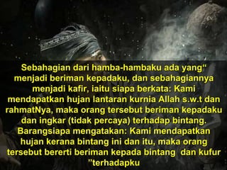 ““Sebahagian dari hamba-hambaku ada yangSebahagian dari hamba-hambaku ada yang
menjadi beriman kepadaku, dan sebahagiannyamenjadi beriman kepadaku, dan sebahagiannya
menjadi kafir, iaitu siapa berkata: Kamimenjadi kafir, iaitu siapa berkata: Kami
mendapatkan hujan lantaran kurnia Allah s.w.t danmendapatkan hujan lantaran kurnia Allah s.w.t dan
rahmatNya, maka orang tersebut beriman kepadakurahmatNya, maka orang tersebut beriman kepadaku
dan ingkar (tidak percaya) terhadap bintang.dan ingkar (tidak percaya) terhadap bintang.
Barangsiapa mengatakan: Kami mendapatkanBarangsiapa mengatakan: Kami mendapatkan
hujan kerana bintang ini dan itu, maka oranghujan kerana bintang ini dan itu, maka orang
tersebut bererti beriman kepada bintang dan kufurtersebut bererti beriman kepada bintang dan kufur
terhadapkuterhadapku””
 